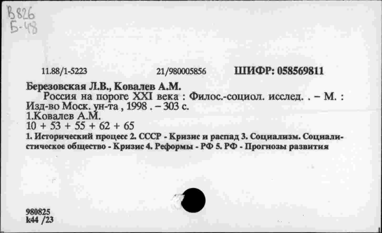 ﻿11.88/1-5223	21/980005856 ШИФР: 058569811
Березовская Л.В., Ковалев А.М.
Россия на пороге XXI века : Филос.-социол. исслед. . - М. : Изд-во Моск, ун-та, 1998 . - 303 с.
1.Ковалев А.М.
10 + 53 + 55 + 62 + 65
1. Исторический процесс 2. СССР - Кризис и распад 3. Социализм. Социалистическое общество - Кризис 4. Реформы - РФ 5. РФ - Прогнозы развития
980825 к44 /23